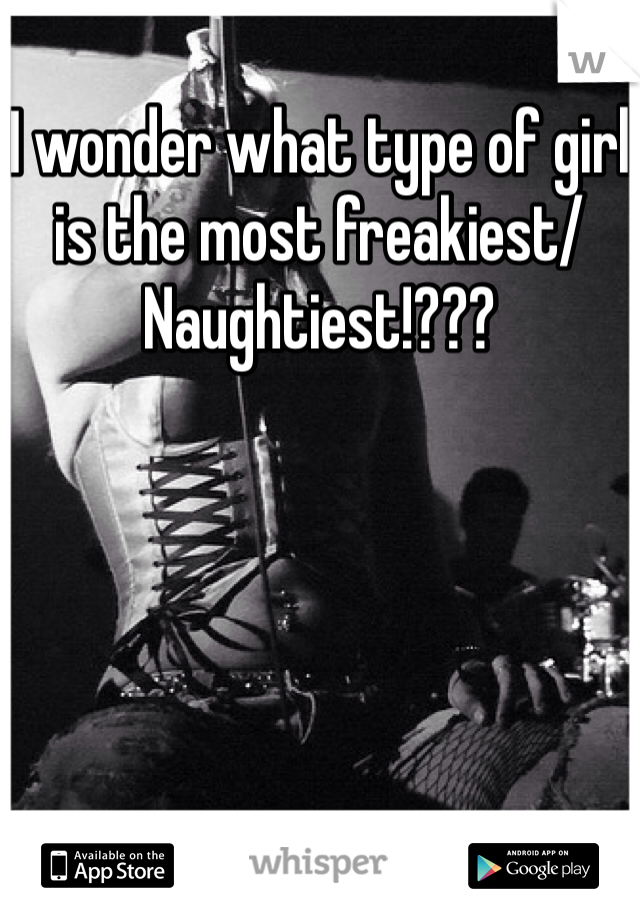 I wonder what type of girl is the most freakiest/Naughtiest!???