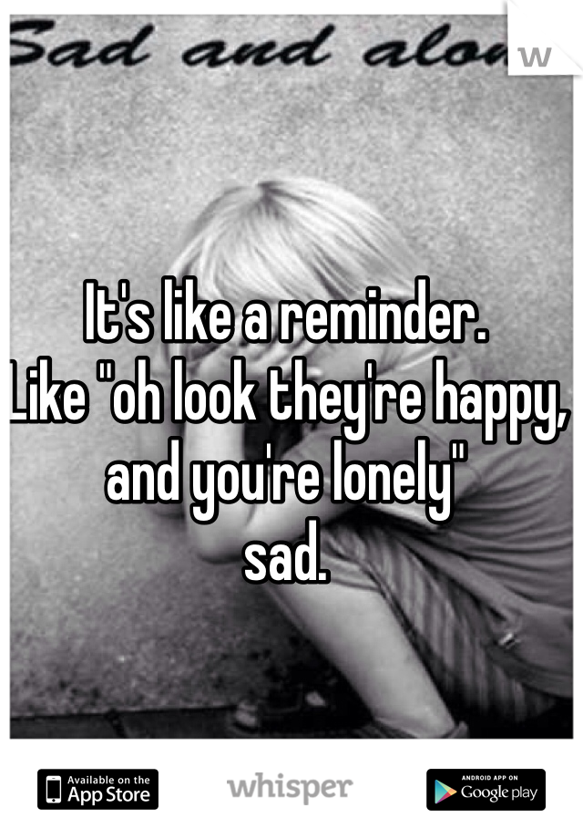 It's like a reminder. 
Like "oh look they're happy, and you're lonely"
sad.