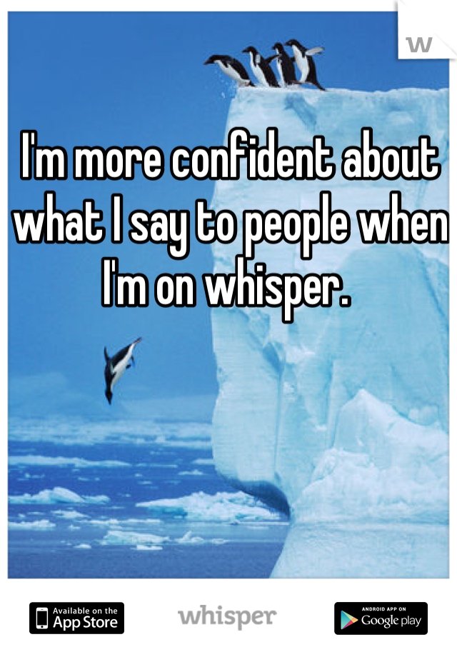 I'm more confident about what I say to people when I'm on whisper. 