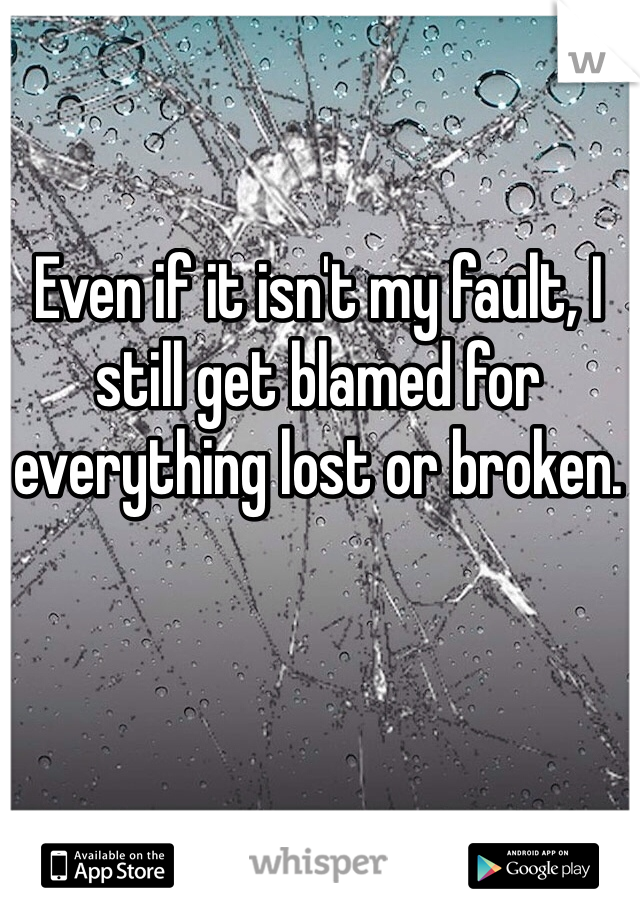 Even if it isn't my fault, I still get blamed for everything lost or broken. 