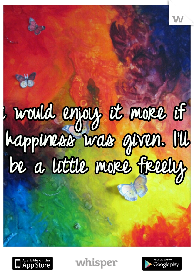 i would enjoy it more if happiness was given. I'll be a little more freely
