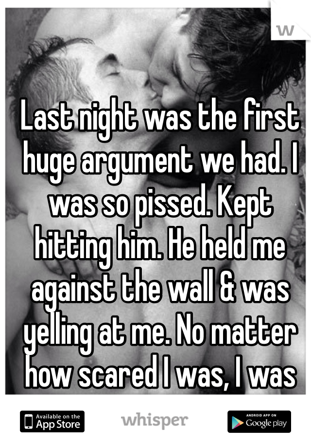 Last night was the first huge argument we had. I was so pissed. Kept hitting him. He held me against the wall & was yelling at me. No matter how scared I was, I was so turned on.
