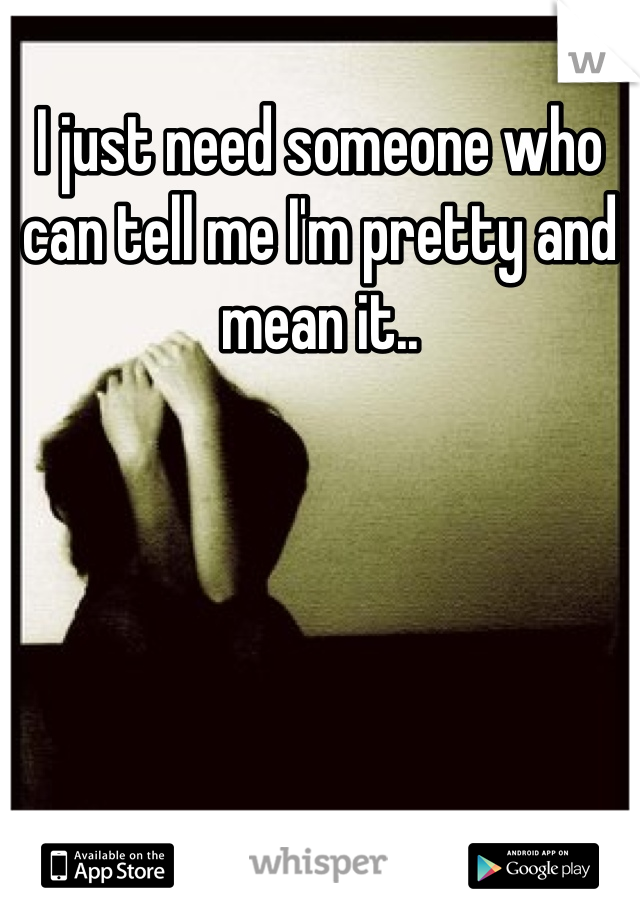 I just need someone who can tell me I'm pretty and mean it..