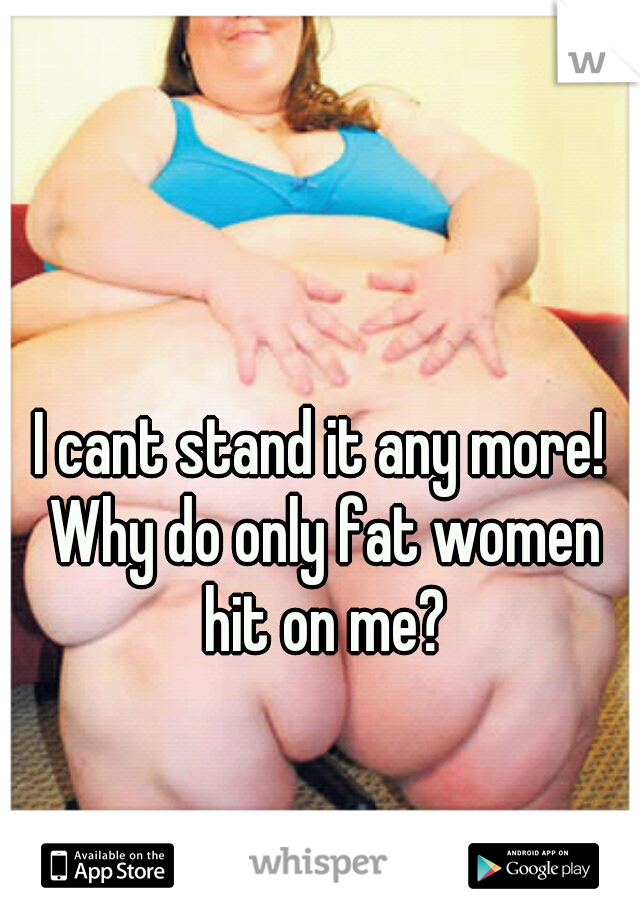I cant stand it any more! Why do only fat women hit on me?