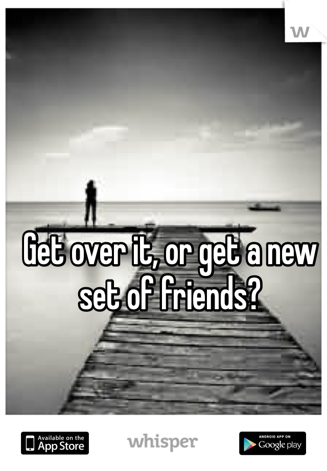 Get over it, or get a new set of friends?