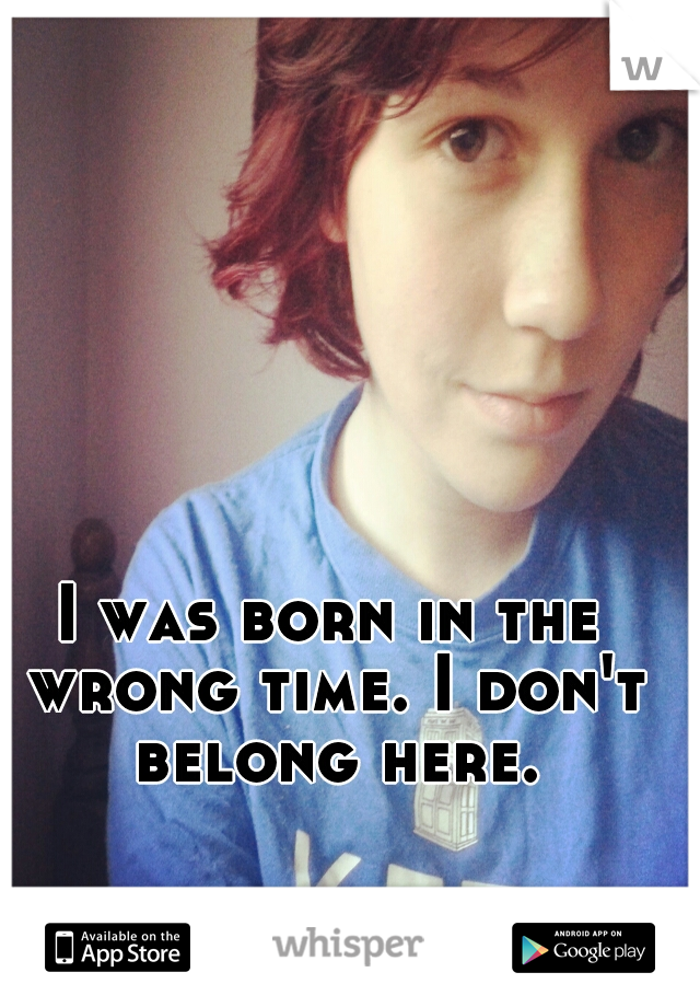 I was born in the wrong time. I don't belong here.