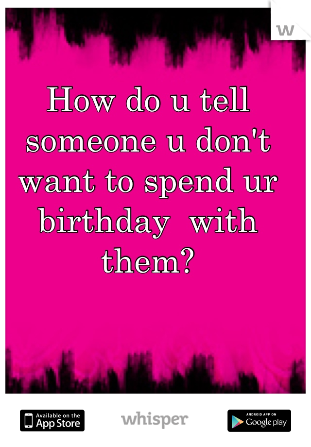 How do u tell someone u don't want to spend ur birthday  with them?