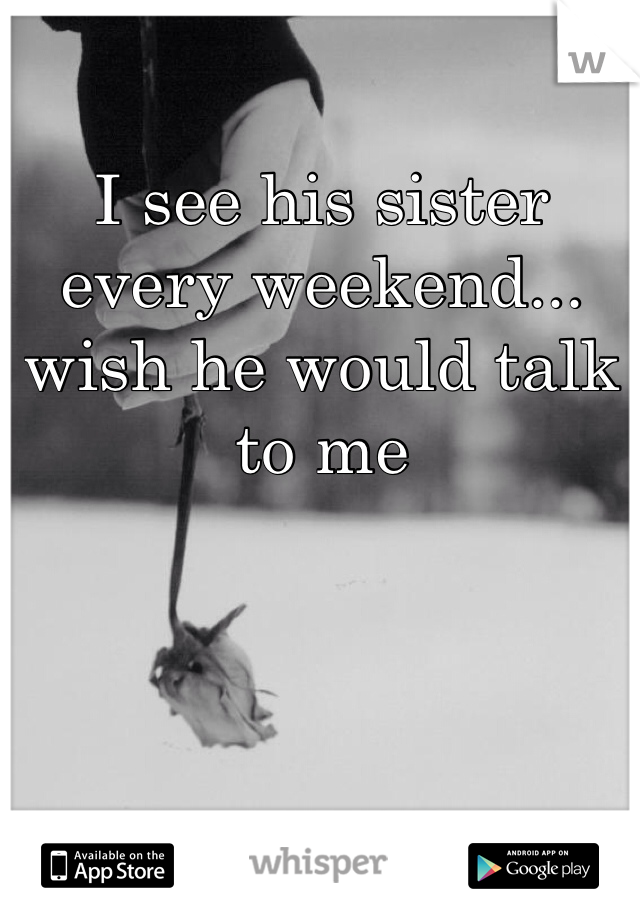 I see his sister every weekend... wish he would talk to me
