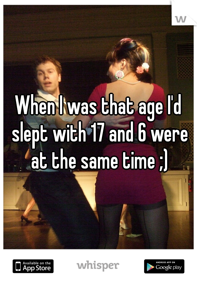 When I was that age I'd slept with 17 and 6 were at the same time ;)