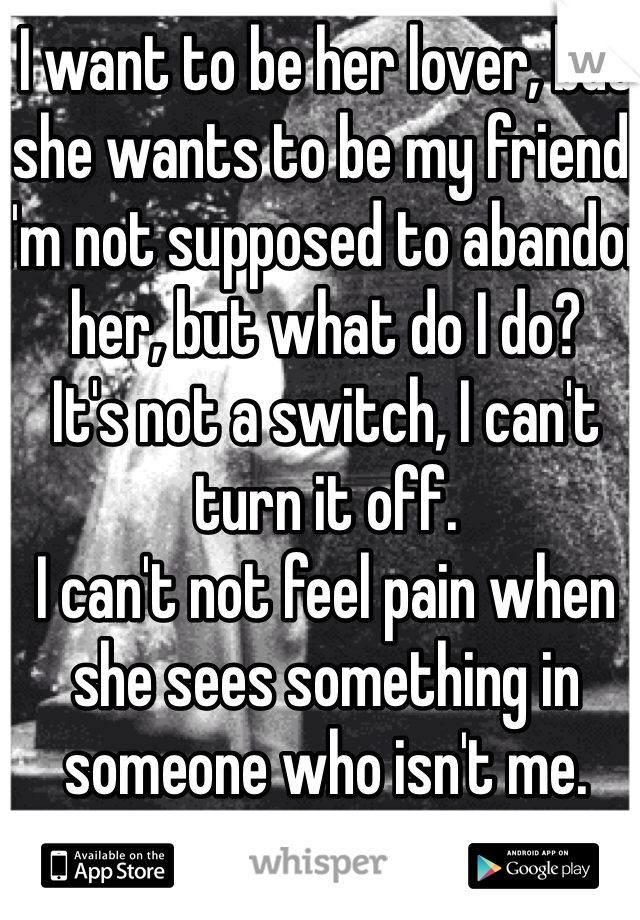 I want to be her lover, but she wants to be my friend. 
I'm not supposed to abandon her, but what do I do? 
It's not a switch, I can't turn it off. 
I can't not feel pain when she sees something in someone who isn't me. 