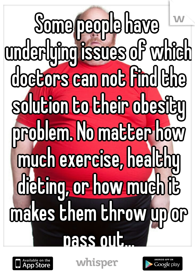 Some people have underlying issues of which doctors can not find the solution to their obesity problem. No matter how much exercise, healthy dieting, or how much it makes them throw up or pass out...