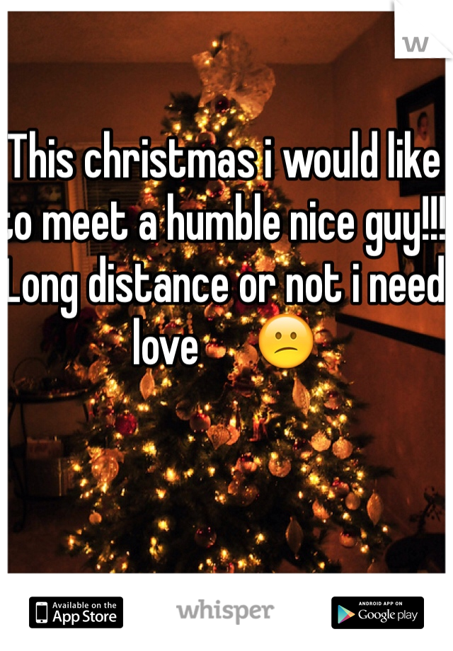 This christmas i would like to meet a humble nice guy!!! Long distance or not i need love      😕
