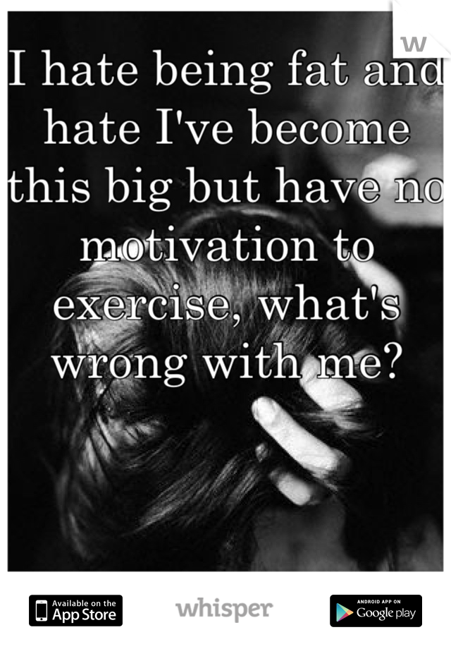 I hate being fat and hate I've become this big but have no motivation to exercise, what's wrong with me?