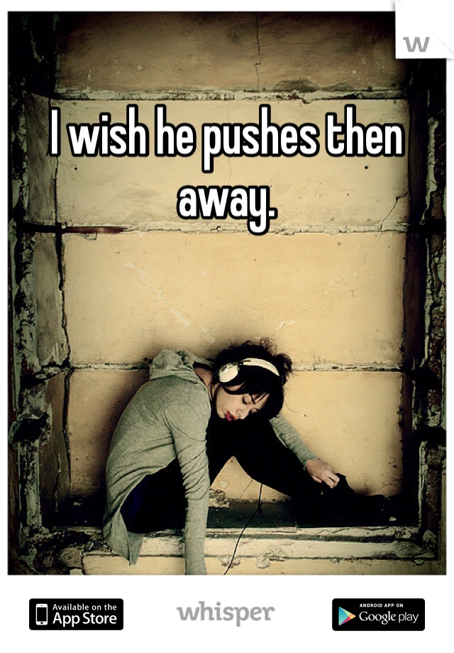 I wish he pushes then away. 