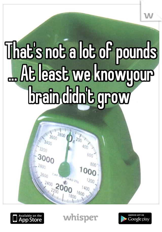 That's not a lot of pounds ... At least we knowyour brain didn't grow 