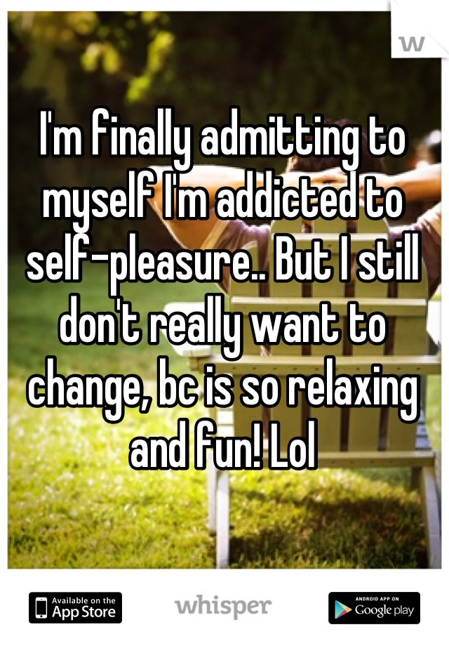 I'm finally admitting to myself I'm addicted to self-pleasure.. But I still don't really want to change, bc is so relaxing and fun! Lol