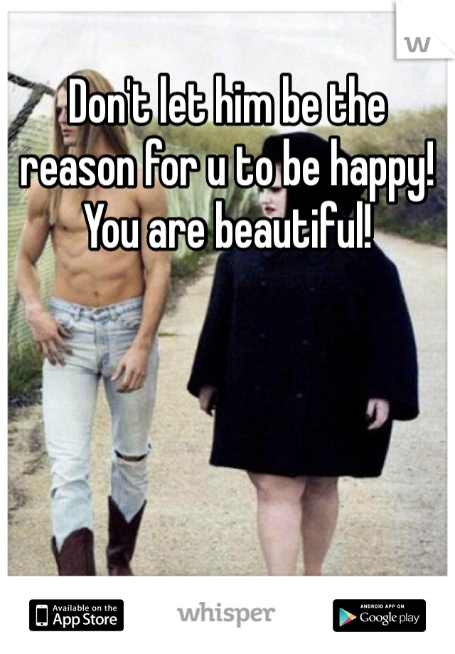 Don't let him be the reason for u to be happy! You are beautiful!
