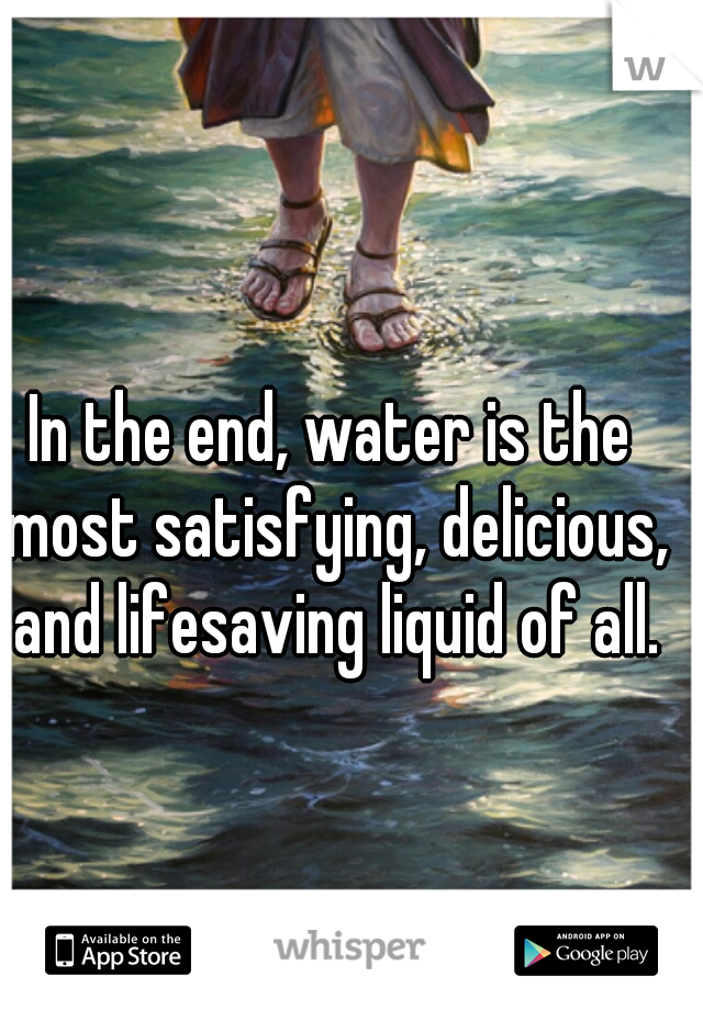 In the end, water is the most satisfying, delicious, and lifesaving liquid of all.