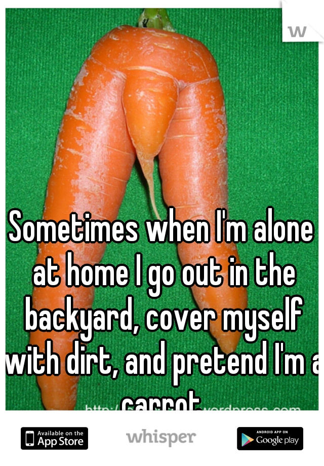 Sometimes when I'm alone at home I go out in the backyard, cover myself with dirt, and pretend I'm a carrot.