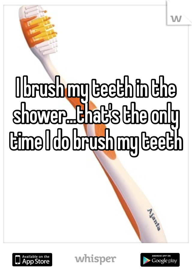 I brush my teeth in the shower...that's the only time I do brush my teeth