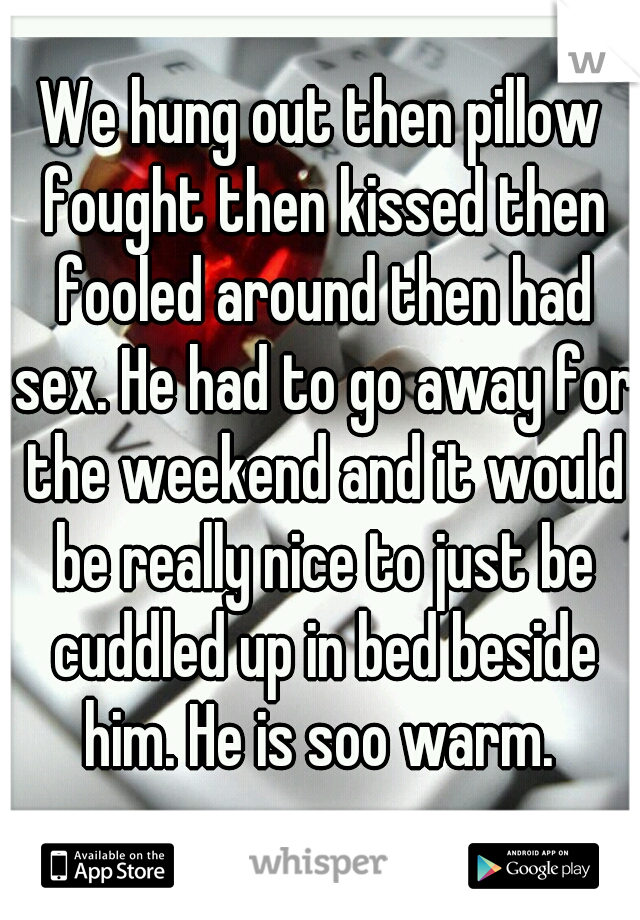 We hung out then pillow fought then kissed then fooled around then had sex. He had to go away for the weekend and it would be really nice to just be cuddled up in bed beside him. He is soo warm. 