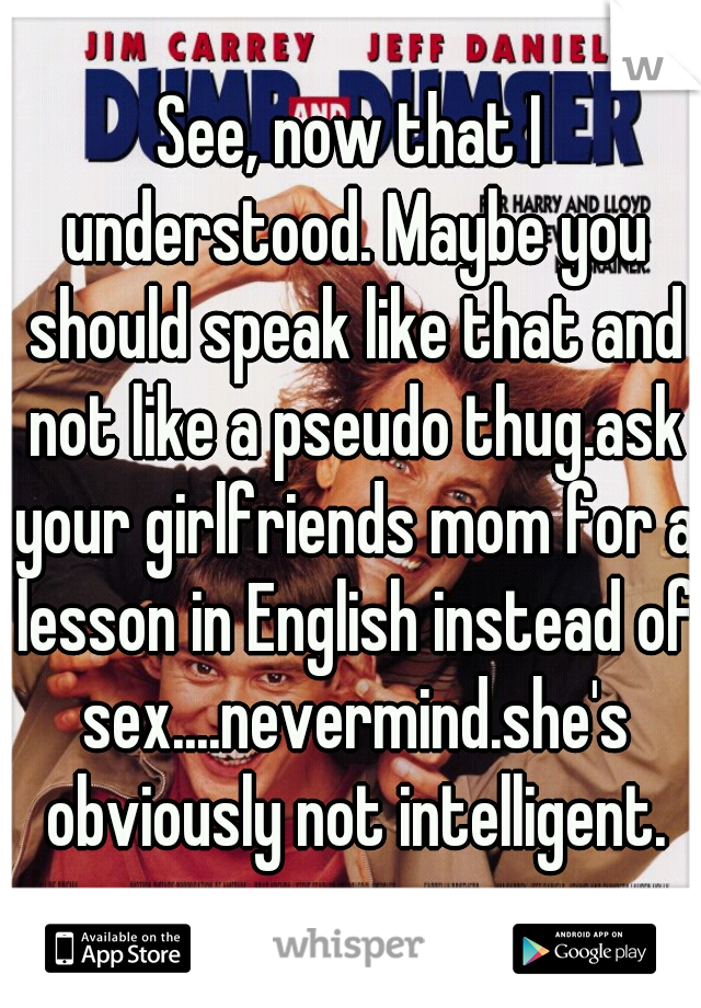 See, now that I understood. Maybe you should speak like that and not like a pseudo thug.ask your girlfriends mom for a lesson in English instead of sex....nevermind.she's obviously not intelligent.