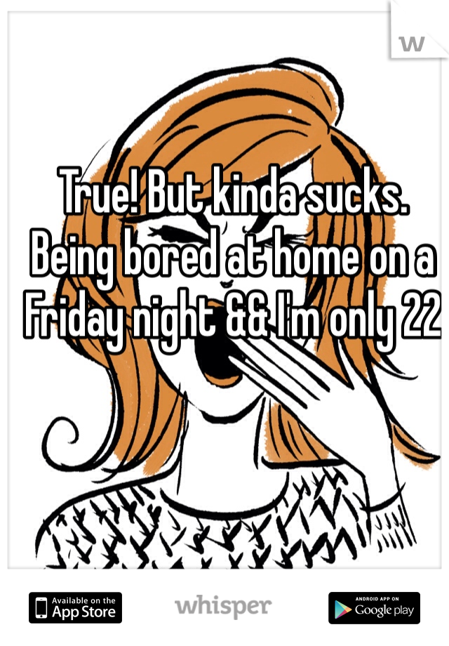 True! But kinda sucks. Being bored at home on a Friday night && I'm only 22