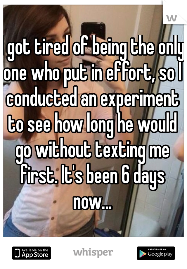 I got tired of being the only one who put in effort, so I conducted an experiment to see how long he would go without texting me first. It's been 6 days now...