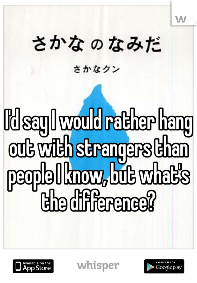 I'd say I would rather hang out with strangers than people I know, but what's the difference? 