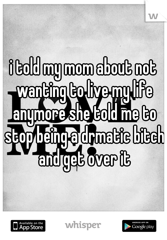 i told my mom about not wanting to live my life anymore she told me to stop being a drmatic bitch and get over it