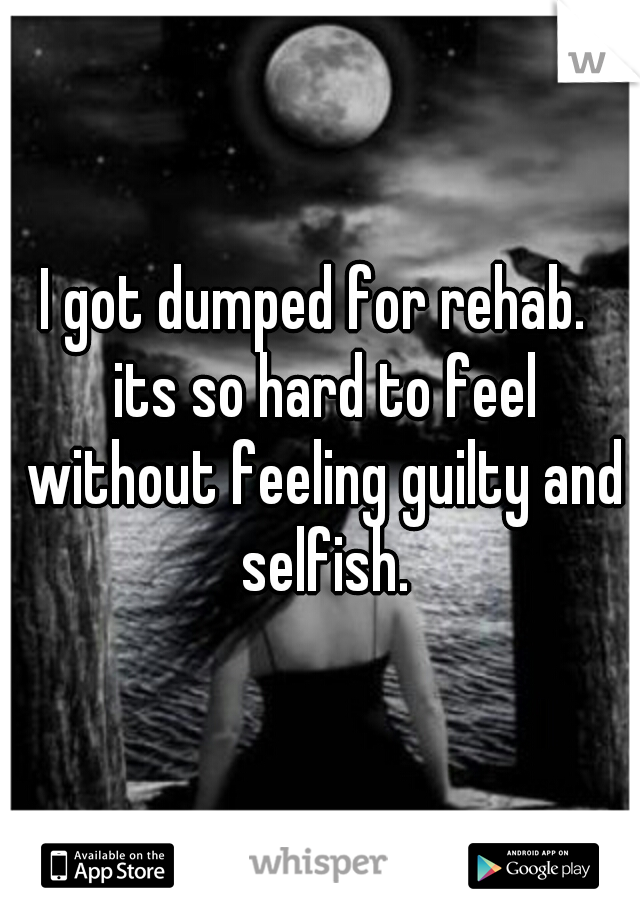 I got dumped for rehab.  its so hard to feel without feeling guilty and selfish.
