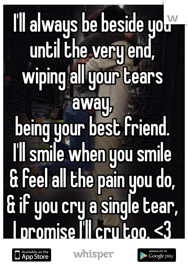 I'll always be beside you 
until the very end, 
wiping all your tears away,
being your best friend.
I'll smile when you smile 
& feel all the pain you do,
& if you cry a single tear, 
I promise I'll cry too. <3 
