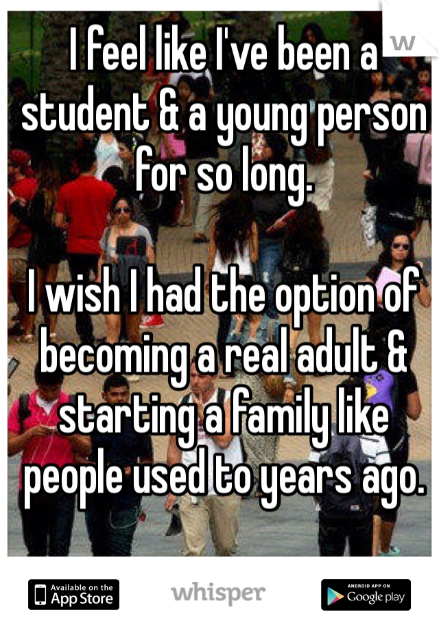 I feel like I've been a student & a young person for so long. 

I wish I had the option of becoming a real adult & starting a family like people used to years ago. 