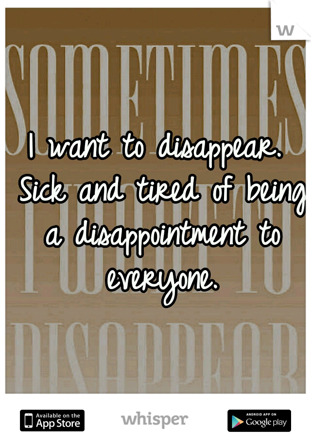 I want to disappear. Sick and tired of being a disappointment to everyone.