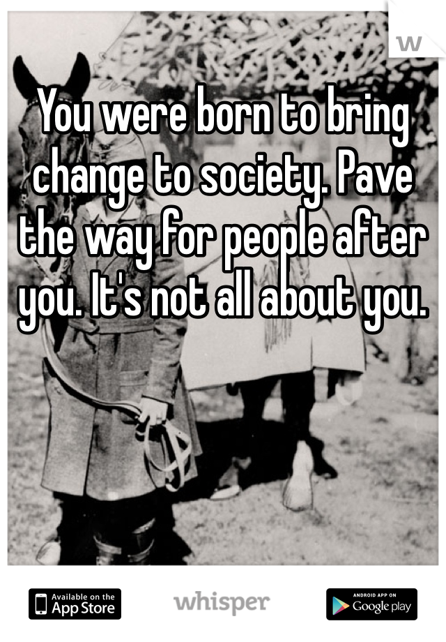You were born to bring change to society. Pave the way for people after you. It's not all about you. 