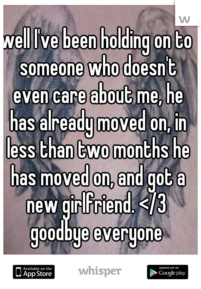 well I've been holding on to someone who doesn't even care about me, he has already moved on, in less than two months he has moved on, and got a new girlfriend. </3  goodbye everyone 