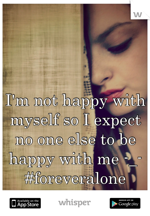 I'm not happy with myself so I expect no one else to be happy with me -_- #foreveralone 