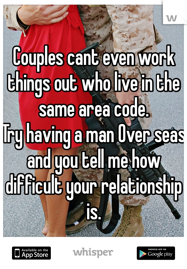 Couples cant even work things out who live in the same area code.
Try having a man Over seas and you tell me how difficult your relationship is.