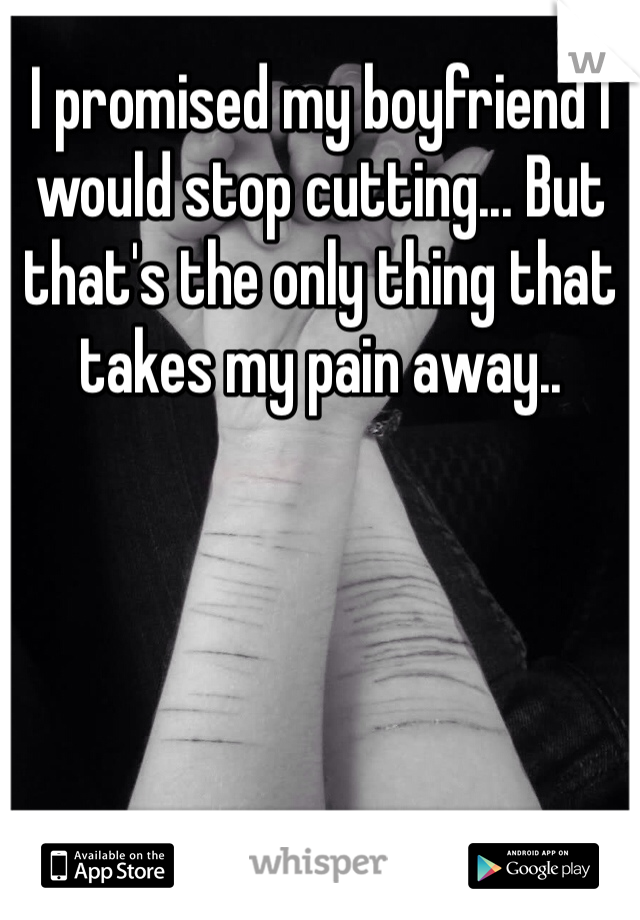 I promised my boyfriend I would stop cutting... But that's the only thing that takes my pain away..
