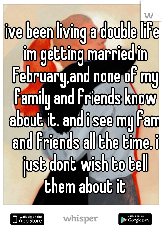 ive been living a double life. im getting married in February,and none of my family and friends know about it. and i see my fam and friends all the time. i just dont wish to tell them about it