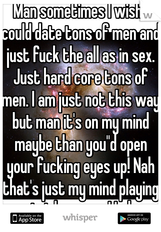 Man sometimes I wish I could date tons of men and just fuck the all as in sex. Just hard core tons of men. I am just not this way but man it's on my mind maybe than you"d open your fucking eyes up! Nah that's just my mind playing tricks on me ! Lol