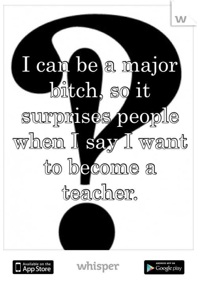 I can be a major bitch, so it surprises people when I say I want to become a teacher.