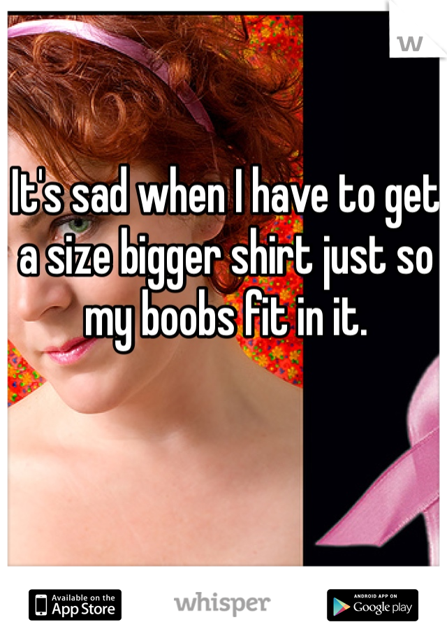 It's sad when I have to get a size bigger shirt just so my boobs fit in it.