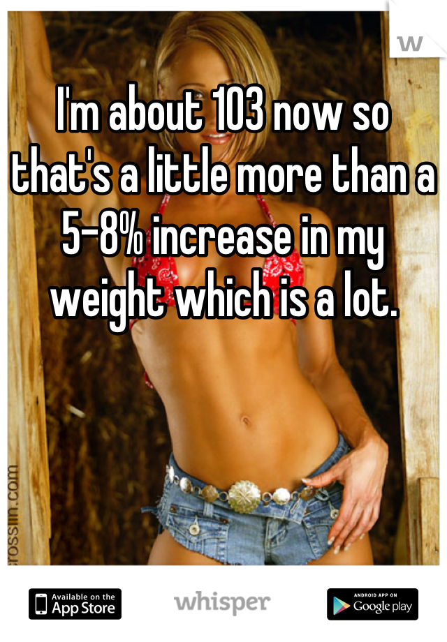 I'm about 103 now so that's a little more than a 5-8% increase in my weight which is a lot.