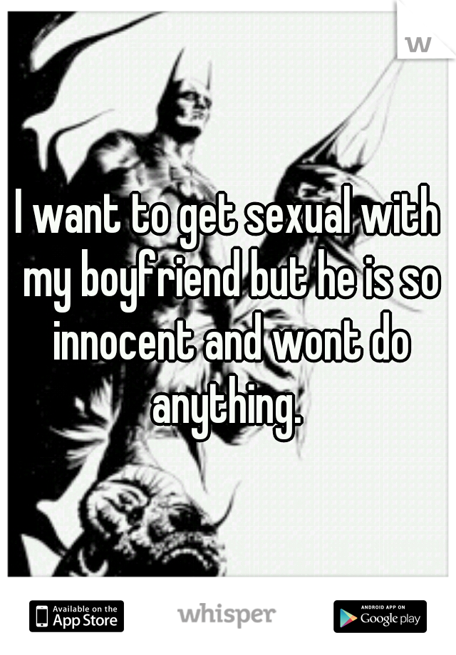 I want to get sexual with my boyfriend but he is so innocent and wont do anything. 