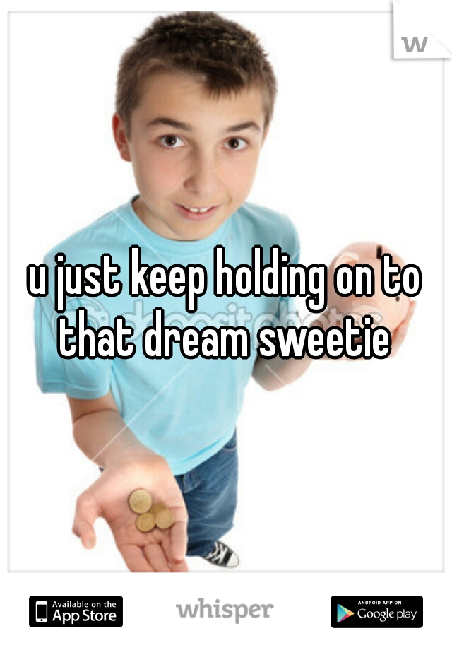 u just keep holding on to that dream sweetie 
