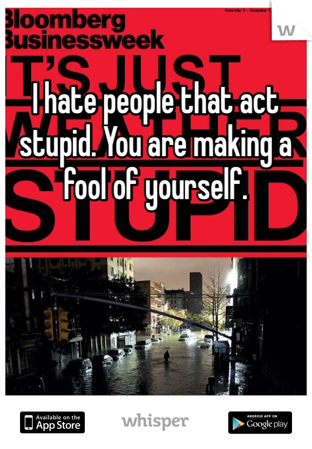 I hate people that act stupid. You are making a fool of yourself.