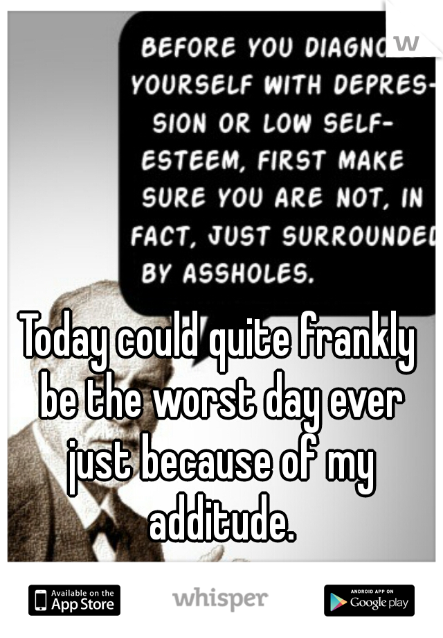 Today could quite frankly be the worst day ever just because of my additude.