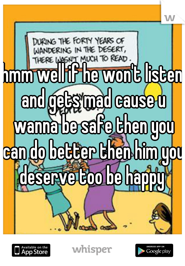 hmm well if he won't listen and gets mad cause u wanna be safe then you can do better then him you deserve too be happy 