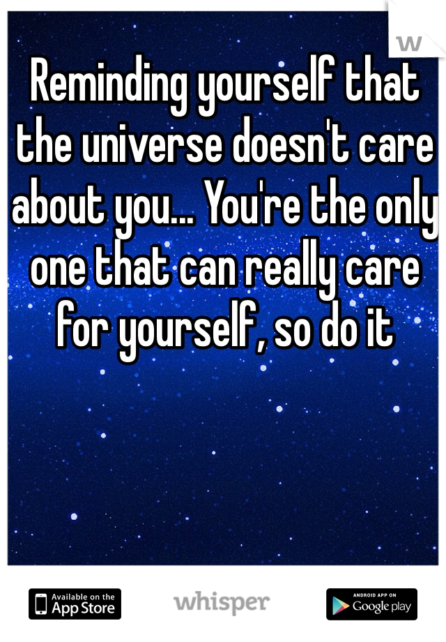 Reminding yourself that the universe doesn't care about you... You're the only one that can really care for yourself, so do it